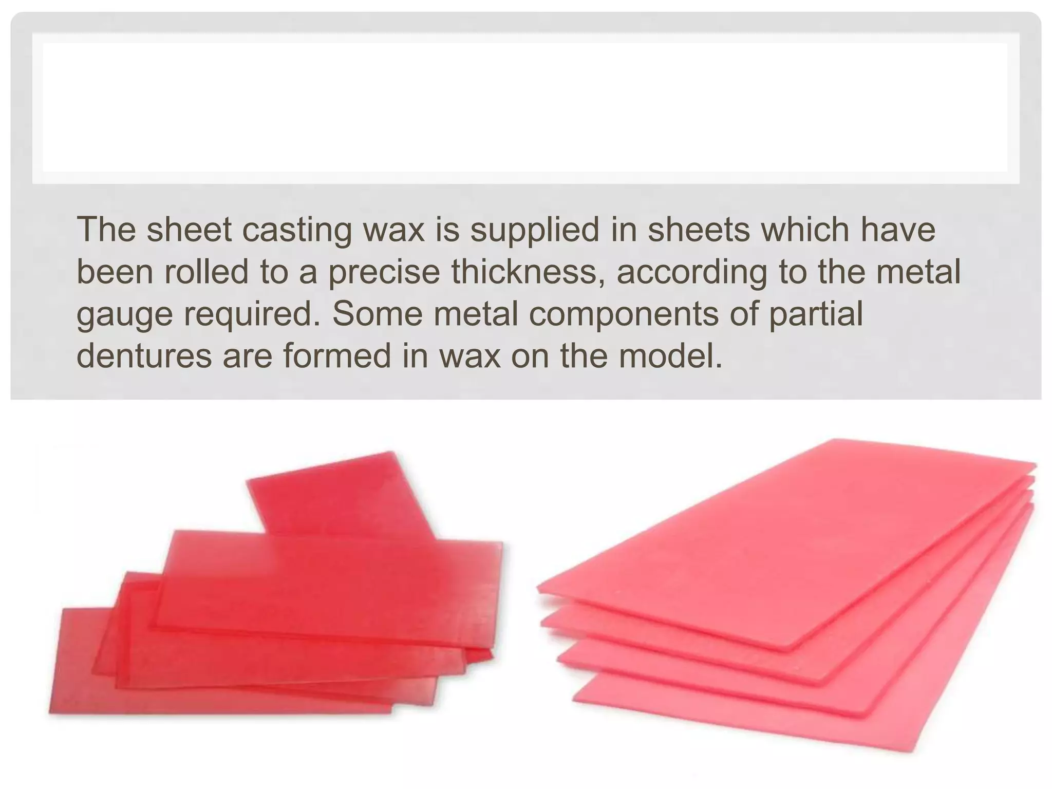 The sheet casting wax is supplied in sheets which have
been rolled to a precise thickness, according to the metal
gauge required. Some metal components of partial
dentures are formed in wax on the model.
 