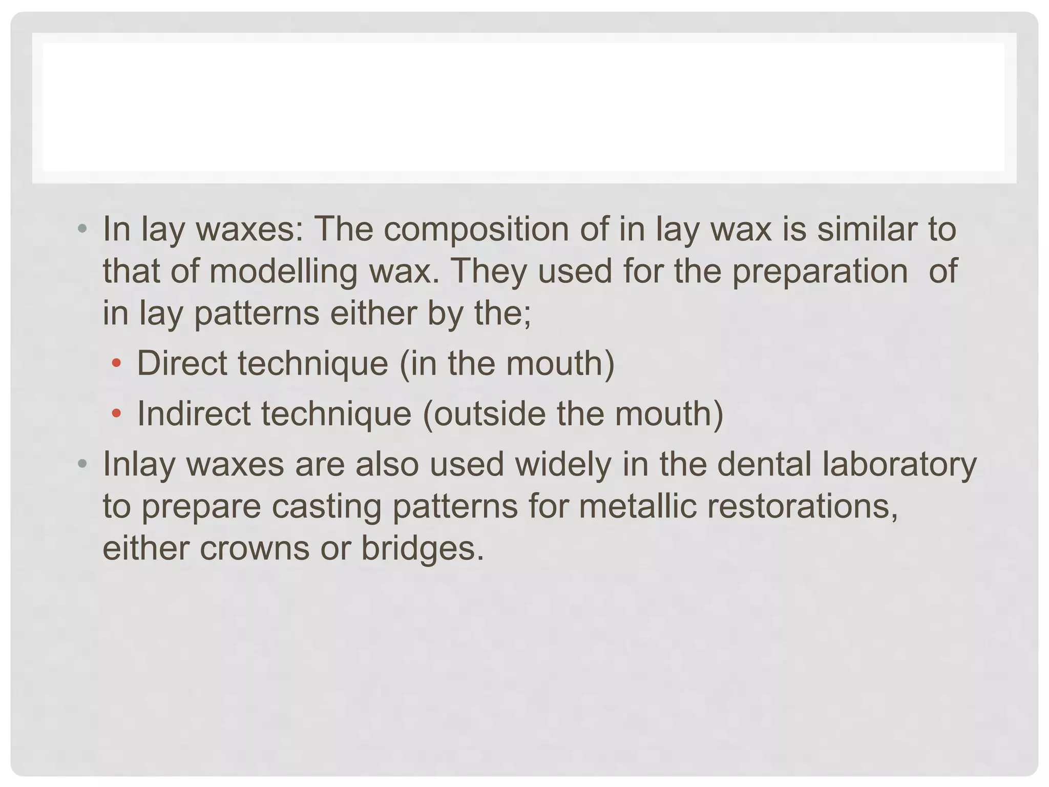 • In lay waxes: The composition of in lay wax is similar to
that of modelling wax. They used for the preparation of
in lay patterns either by the;
• Direct technique (in the mouth)
• Indirect technique (outside the mouth)
• Inlay waxes are also used widely in the dental laboratory
to prepare casting patterns for metallic restorations,
either crowns or bridges.
 