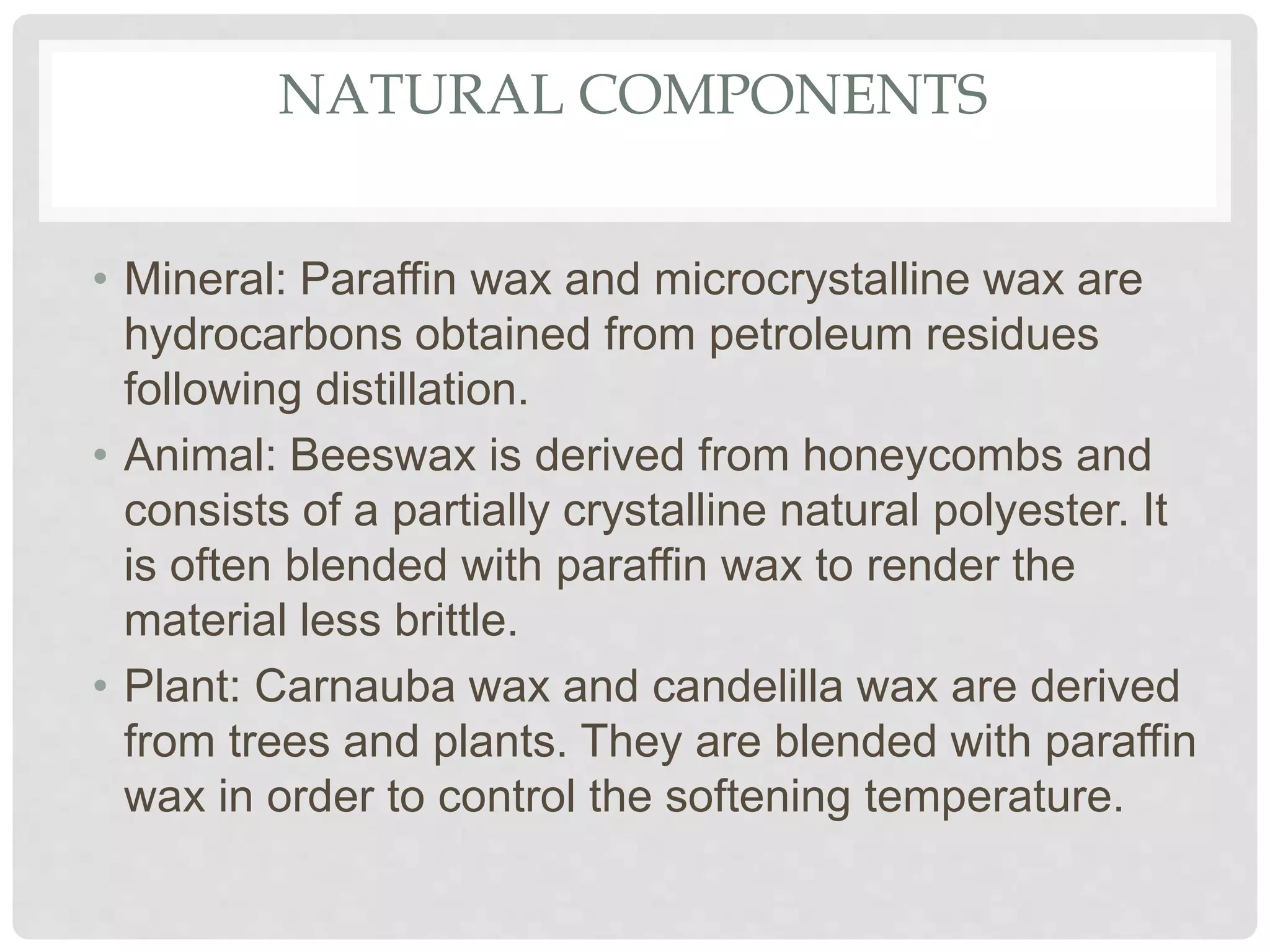 NATURAL COMPONENTS
• Mineral: Paraffin wax and microcrystalline wax are
hydrocarbons obtained from petroleum residues
following distillation.
• Animal: Beeswax is derived from honeycombs and
consists of a partially crystalline natural polyester. It
is often blended with paraffin wax to render the
material less brittle.
• Plant: Carnauba wax and candelilla wax are derived
from trees and plants. They are blended with paraffin
wax in order to control the softening temperature.
 