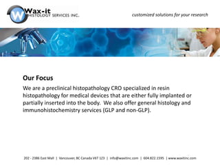 customized solutions for your research




Our Focus
We are a preclinical histopathology CRO specialized in resin
histopathology for medical devices that are either fully implanted or
partially inserted into the body. We also offer general histology and
immunohistochemistry services (GLP and non-GLP).




202 - 2386 East Mall | Vancouver, BC Canada V6T 1Z3 | info@waxitinc.com | 604.822.1595 | www.waxitinc.com
 