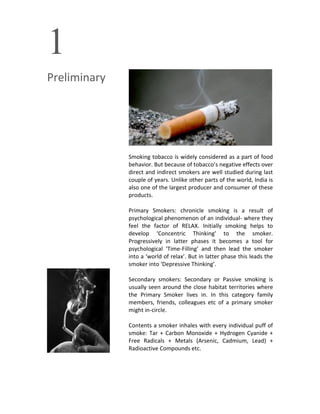 1
Preliminary
Smoking tobacco is widely considered as a part of food
behavior. But because of tobacco’s negative effects over
direct and indirect smokers are well studied during last
couple of years. Unlike other parts of the world, India is
also one of the largest producer and consumer of these
products.
Primary Smokers: chronicle smoking is a result of
psychological phenomenon of an individual- where they
feel the factor of RELAX. Initially smoking helps to
develop ‘Concentric Thinking’ to the smoker.
Progressively in latter phases it becomes a tool for
psychological ‘Time-Filling’ and then lead the smoker
into a ‘world of relax’. But in latter phase this leads the
smoker into ‘Depressive Thinking’.
Secondary smokers: Secondary or Passive smoking is
usually seen around the close habitat territories where
the Primary Smoker lives in. In this category family
members, friends, colleagues etc of a primary smoker
might in-circle.
Contents a smoker inhales with every individual puff of
smoke: Tar + Carbon Monoxide + Hydrogen Cyanide +
Free Radicals + Metals (Arsenic, Cadmium, Lead) +
Radioactive Compounds etc.
 