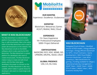 WAX BLOCKCHAIN
WHAT IS WAX BLOCKCHAIN?
The Wax blockchain is a decentralized
platform that enables anyone to create,
buy, or sell virtual assets. Wax is the native
token of the Wax blockchain and is used to
power all transactions on the network. The
Wax blockchain is built on the EOSIO
software, which is also used by the EOS
blockchain. The Wax blockchain is a great
platform for developers who want to
create virtual assets. The Wax blockchain
makes it easy to create and sell virtual
assets, and the Wax token gives
developers the power to transact on the
network. The Wax blockchain is also very
scalable, which makes it a great choice for
developers who want to create large-scale
applications.
Delegated Proof-of-Stake | Modified
version of POS model | Energy-efficient
exchange | Energy-efficient blockchain
for NFTs | Smart Contracts | Game
development | WAX Cloud Wallet |
Premium blockchain | Uses dPoS
consensus | Best blockchains for
gaming | Funding available for dApps |
Optional private key management |
WAXP Token | WAXE Token | WAXE-
ETH LP token | WAXG Token | WAX
Economic Activity Pool
OUR MANTRA
Experience : Excellence : Exuberance
EXPERTISE
Blockchain| Metaverse| Games
AI|IoT| Mobile| Web| Cloud
EXPERIENCE
15+ Years Experience
1K+ Professional Employees
5000+ Project Delivered
CERTIFICATIONS
NASSCOM, FICCI, NSIC, MSME, ISO,
UPWORK, DRUPAL, NeGD, LINUX
GLOBAL PRESENCE
USA, U.K, SG, India
 