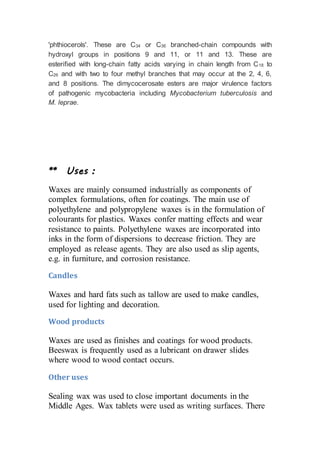 'phthiocerols'. These are C34 or C36 branched-chain compounds with
hydroxyl groups in positions 9 and 11, or 11 and 13. These are
esterified with long-chain fatty acids varying in chain length from C18 to
C26 and with two to four methyl branches that may occur at the 2, 4, 6,
and 8 positions. The dimycocerosate esters are major virulence factors
of pathogenic mycobacteria including Mycobacterium tuberculosis and
M. leprae.
** Uses :
Waxes are mainly consumed industrially as components of
complex formulations, often for coatings. The main use of
polyethylene and polypropylene waxes is in the formulation of
colourants for plastics. Waxes confer matting effects and wear
resistance to paints. Polyethylene waxes are incorporated into
inks in the form of dispersions to decrease friction. They are
employed as release agents. They are also used as slip agents,
e.g. in furniture, and corrosion resistance.
Candles
Waxes and hard fats such as tallow are used to make candles,
used for lighting and decoration.
Wood products
Waxes are used as finishes and coatings for wood products.
Beeswax is frequently used as a lubricant on drawer slides
where wood to wood contact occurs.
Other uses
Sealing wax was used to close important documents in the
Middle Ages. Wax tablets were used as writing surfaces. There
 