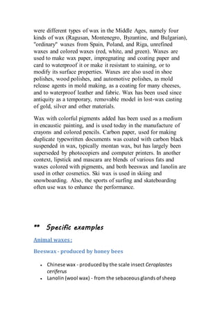 were different types of wax in the Middle Ages, namely four
kinds of wax (Ragusan, Montenegro, Byzantine, and Bulgarian),
"ordinary" waxes from Spain, Poland, and Riga, unrefined
waxes and colored waxes (red, white, and green). Waxes are
used to make wax paper, impregnating and coating paper and
card to waterproof it or make it resistant to staining, or to
modify its surface properties. Waxes are also used in shoe
polishes, wood polishes, and automotive polishes, as mold
release agents in mold making, as a coating for many cheeses,
and to waterproof leather and fabric. Wax has been used since
antiquity as a temporary, removable model in lost-wax casting
of gold, silver and other materials.
Wax with colorful pigments added has been used as a medium
in encaustic painting, and is used today in the manufacture of
crayons and colored pencils. Carbon paper, used for making
duplicate typewritten documents was coated with carbon black
suspended in wax, typically montan wax, but has largely been
superseded by photocopiers and computer printers. In another
context, lipstick and mascara are blends of various fats and
waxes colored with pigments, and both beeswax and lanolin are
used in other cosmetics. Ski wax is used in skiing and
snowboarding. Also, the sports of surfing and skateboarding
often use wax to enhance the performance.
** Specific examples
Animal waxes:
Beeswax - produced by honey bees
 Chinese wax - produced by the scale insect Ceroplastes
ceriferus
 Lanolin (wool wax) - from the sebaceous glands ofsheep
 