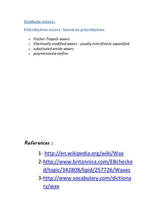 Synthetic waxes :
Polyethylene waxes - based on polyethylene
 Fischer-Tropsch waxes
 Chemically modified waxes - usually esterifiedor saponified
 substituted amide waxes
 polymerizedα-olefins
References :
1- http://en.wikipedia.org/wiki/Wax
2-http://www.britannica.com/EBchecke
d/topic/342808/lipid/257726/Waxes
3-http://www.vocabulary.com/dictiona
ry/wax
 