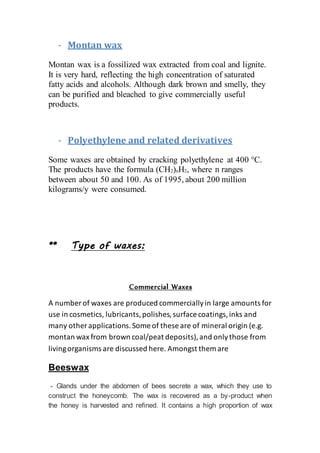 - Montan wax
Montan wax is a fossilized wax extracted from coal and lignite.
It is very hard, reflecting the high concentration of saturated
fatty acids and alcohols. Although dark brown and smelly, they
can be purified and bleached to give commercially useful
products.
- Polyethylene and related derivatives
Some waxes are obtained by cracking polyethylene at 400 °C.
The products have the formula (CH2)nH2, where n ranges
between about 50 and 100. As of 1995, about 200 million
kilograms/y were consumed.
** Type of waxes:
Commercial Waxes
A number of waxes are produced commerciallyin large amounts for
use in cosmetics, lubricants,polishes,surface coatings,inks and
many other applications.Some of these are of mineral origin (e.g.
montan wax from brown coal/peat deposits),and onlythose from
livingorganisms are discussed here. Amongst them are
Beeswax
- Glands under the abdomen of bees secrete a wax, which they use to
construct the honeycomb. The wax is recovered as a by-product when
the honey is harvested and refined. It contains a high proportion of wax
 