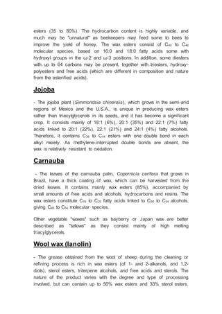 esters (35 to 80%). The hydrocarbon content is highly variable, and
much may be "unnatural" as beekeepers may feed some to bees to
improve the yield of honey. The wax esters consist of C40 to C46
molecular species, based on 16:0 and 18:0 fatty acids some with
hydroxyl groups in the ω-2 and ω-3 positions. In addition, some diesters
with up to 64 carbons may be present, together with triesters, hydroxy-
polyesters and free acids (which are different in composition and nature
from the esterified acids).
Jojoba
- The jojoba plant (Simmondsia chinensis), which grows in the semi-arid
regions of Mexico and the U.S.A., is unique in producing wax esters
rather than triacylglycerols in its seeds, and it has become a significant
crop. It consists mainly of 18:1 (6%), 20:1 (35%) and 22:1 (7%) fatty
acids linked to 20:1 (22%), 22:1 (21%) and 24:1 (4%) fatty alcohols.
Therefore, it contains C38 to C44 esters with one double bond in each
alkyl moiety. As methylene-interrupted double bonds are absent, the
wax is relatively resistant to oxidation.
Carnauba
- The leaves of the carnauba palm, Copernicia cerifera that grows in
Brazil, have a thick coating of wax, which can be harvested from the
dried leaves. It contains mainly wax esters (85%), accompanied by
small amounts of free acids and alcohols, hydrocarbons and resins. The
wax esters constitute C16 to C20 fatty acids linked to C30 to C34 alcohols,
giving C46 to C54 molecular species.
Other vegetable "waxes" such as bayberry or Japan wax are better
described as "tallows" as they consist mainly of high melting
triacylglycerols.
Wool wax (lanolin)
- The grease obtained from the wool of sheep during the cleaning or
refining process is rich in wax esters (of 1- and 2-alkanols, and 1,2-
diols), sterol esters, triterpene alcohols, and free acids and sterols. The
nature of the product varies with the degree and type of processing
involved, but can contain up to 50% wax esters and 33% sterol esters.
 