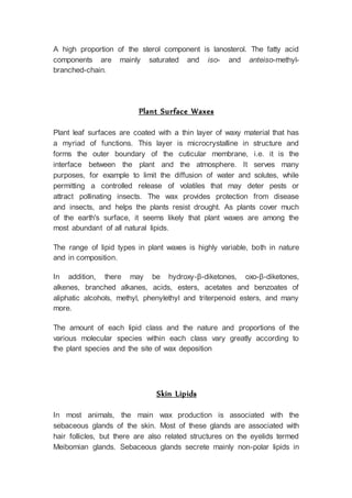 A high proportion of the sterol component is lanosterol. The fatty acid
components are mainly saturated and iso- and anteiso-methyl-
branched-chain.
Plant Surface Waxes
Plant leaf surfaces are coated with a thin layer of waxy material that has
a myriad of functions. This layer is microcrystalline in structure and
forms the outer boundary of the cuticular membrane, i.e. it is the
interface between the plant and the atmosphere. It serves many
purposes, for example to limit the diffusion of water and solutes, while
permitting a controlled release of volatiles that may deter pests or
attract pollinating insects. The wax provides protection from disease
and insects, and helps the plants resist drought. As plants cover much
of the earth's surface, it seems likely that plant waxes are among the
most abundant of all natural lipids.
The range of lipid types in plant waxes is highly variable, both in nature
and in composition.
In addition, there may be hydroxy-β-diketones, oxo-β-diketones,
alkenes, branched alkanes, acids, esters, acetates and benzoates of
aliphatic alcohols, methyl, phenylethyl and triterpenoid esters, and many
more.
The amount of each lipid class and the nature and proportions of the
various molecular species within each class vary greatly according to
the plant species and the site of wax deposition
Skin Lipids
In most animals, the main wax production is associated with the
sebaceous glands of the skin. Most of these glands are associated with
hair follicles, but there are also related structures on the eyelids termed
Meibomian glands. Sebaceous glands secrete mainly non-polar lipids in
 