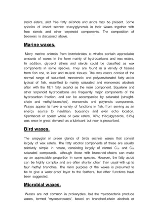 sterol esters, and free fatty alcohols and acids may be present. Some
species of insect secrete triacylglycerols in their waxes together with
free sterols and other terpenoid components. The composition of
beeswax is discussed above.
Marine waxes.
Many marine animals from invertebrates to whales contain appreciable
amounts of waxes in the form mainly of hydrocarbons and wax esters.
In addition, glycerol ethers and sterols could be classified as wax
components in some species. They are found in a variety of tissues
from fish roe, to liver and muscle tissues. The wax esters consist of the
normal range of saturated, monoenoic and polyunsaturated fatty acids
typical of fish, esterified to mainly saturated and monoenoic alcohols
often with the 18:1 fatty alcohol as the main component. Squalene and
other terpenoid hydrocarbons are frequently major components of the
hydrocarbon fraction, and can be accompanied by saturated (straight-
chain and methyl-branched), monoenoic and polyenoic components.
Waxes appear to have a variety of functions in fish, from serving as an
energy source to insulation, buoyancy and even echo location.
Spermaceti or sperm whale oil (wax esters, 76%; triacylglycerols, 23%)
was once in great demand as a lubricant but now is proscribed.
Bird waxes.
The uropygial or preen glands of birds secrete waxes that consist
largely of wax esters. The fatty alcohol components of these are usually
relatively simple in nature, consisting largely of normal C16 and C18
saturated compounds, although those with branched-chains can make
up an appreciable proportion in some species. However, the fatty acids
can be highly complex and are often shorter chain than usual with up to
four methyl branches. The main purpose of the waxes is presumed to
be to give a water-proof layer to the feathers, but other functions have
been suggested.
Microbial waxes.
Waxes are not common in prokaryotes, but the mycobacteria produce
waxes, termed 'mycoserosates', based on branched-chain alcohols or
 