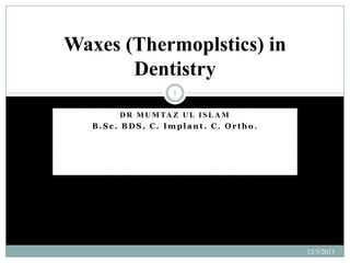 Waxes (Thermoplstics) in
Dentistry
1
D R M U M TA Z U L I S L A M
B.Sc. BDS. C. Implant. C. Ortho.

12/5/2013

 