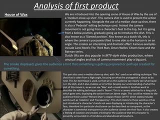 Analysis of first product
House of Wax We are introduced into the opening scene of House of Wax by the use of
a ‘medium close-up shot’. This camera shot is used to present the action
currently happening. Alongside the use of a median close-up shot, there
is also a ‘Pedestal’ editing technique used. Instead the camera
movement is not going from a character’s feet to the top, but it is going
from a below position, gradually going up to introduce the dish. This is
also known as a ‘Slanted position’. Also known as a dutch tilt, this is
where the camera is purposely tilted to one side so the horizon is on an
angle. This creates an interesting and dramatic effect. Famous examples
include Carol Reed's The Third Man, Orson Welles' Citizen Kane and the
Batman series.
Dutch tilts are also popular in MTV-style video production, where
unusual angles and lots of camera movement play a big part.
The smoke displayed, gives the audience a hint that something is getting prepared or perhaps created for
something.
This part also uses a median close-up shot, with ‘Arc’ used as an editing technique. This
shot that is taken from a high angle, focusing on what the protagonist is about to do
next. This Arc technique is used, so that we as the audience can clearly see what liquid
is in the dish, and it also enables us to further develop our understanding of what the
plot of this movie is, as we can see ‘Wax’ and a mask beside it. Another word to
describe the editing technique used is ‘Boom’. This is a camera attached to a long stick,
which goes over, displaying the action from an above angle. This could be related to the
audience theory called “Richard Dyer’s utopian theory (1977) which states/includes
words such as ‘isolation’ and ‘transparency’. This shot relates to those words as it has
just introduced a character’s hands not even displaying or introducing the character’s
face, therefore this particular shot/scene can be described as transparent, as the
character is somewhat transparent as the audience cannot see their face. It also creates
a feeling of isolation and creates a feeling for the audience that this character is
presently surrounded in a friendless and abandoned atmosphere.
 