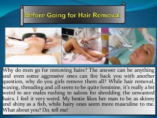Why do men go for removing hairs? The answer can be anything
and even some aggressive ones can fire back you with another
question, why do you girls remove them all? While hair removal,
waxing, threading and all seem to be quite feminine, it’s really a bit
weird to see males rushing to salons for shredding the unwanted
hairs. I feel it very weird. My bestie likes her man to be as skinny
and shiny as a fish, while hairy ones seem more masculine to me.
What about you? Do, tell me!

 