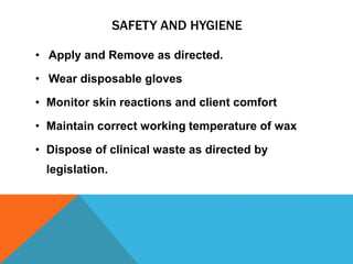 SAFETY AND HYGIENE
• Apply and Remove as directed.
• Wear disposable gloves
• Monitor skin reactions and client comfort
• Maintain correct working temperature of wax
• Dispose of clinical waste as directed by
legislation.
 