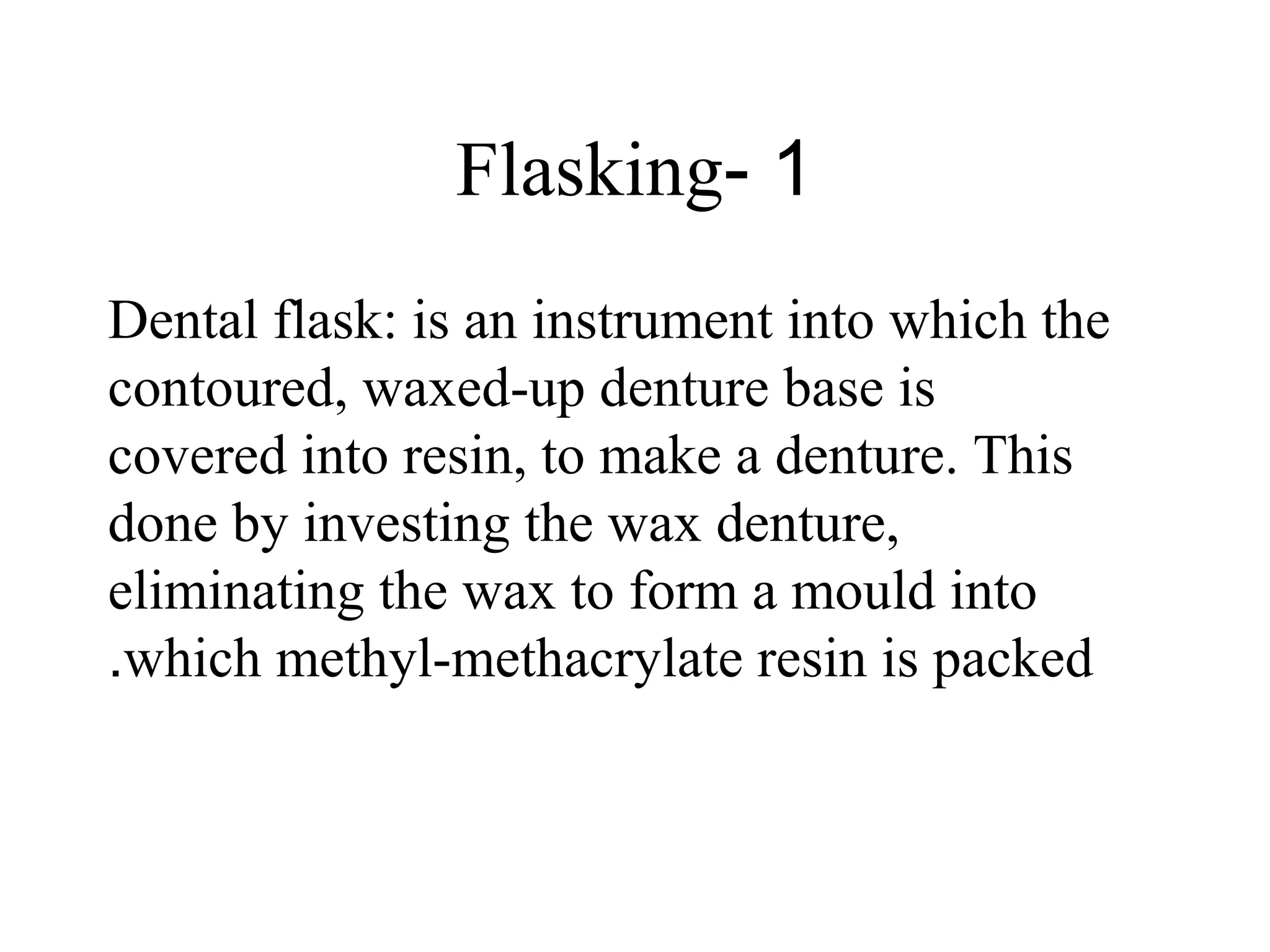 1-Flasking
Dental flask: is an instrument into which the
contoured, waxed-up denture base is
covered into resin, to make a denture. This
done by investing the wax denture,
eliminating the wax to form a mould into
which methyl-methacrylate resin is packed.
 
