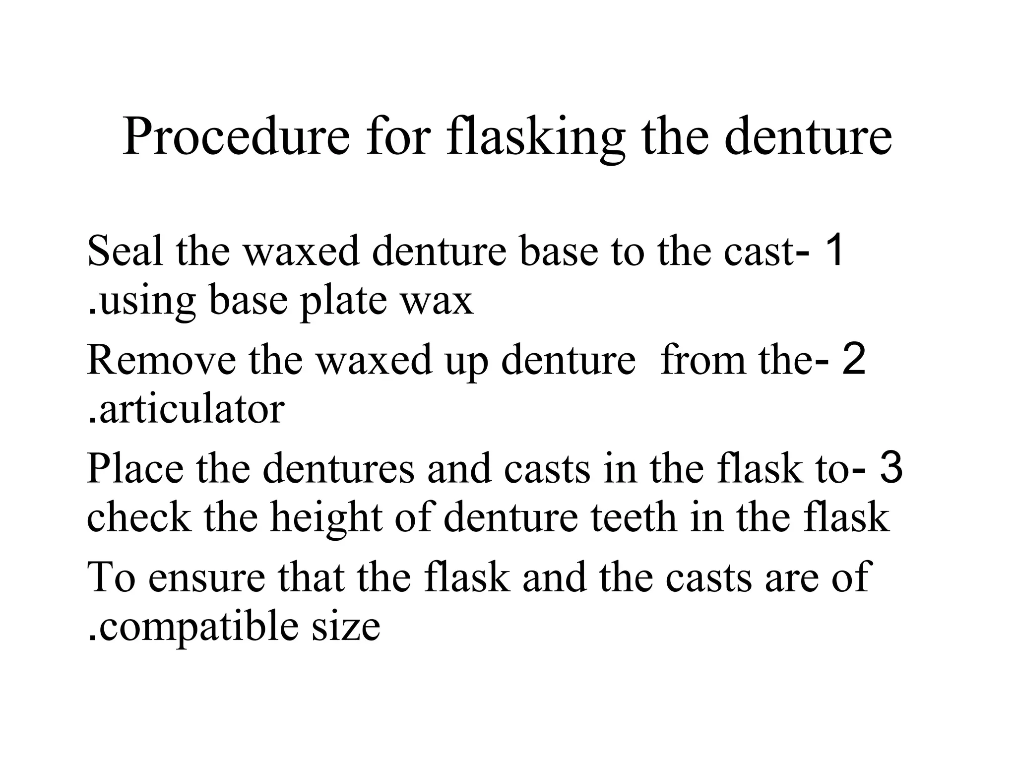 Procedure for flasking the denture
1-Seal the waxed denture base to the cast
using base plate wax.
2-Remove the waxed up denture from the
articulator.
3-Place the dentures and casts in the flask to
check the height of denture teeth in the flask
To ensure that the flask and the casts are of
compatible size.
 