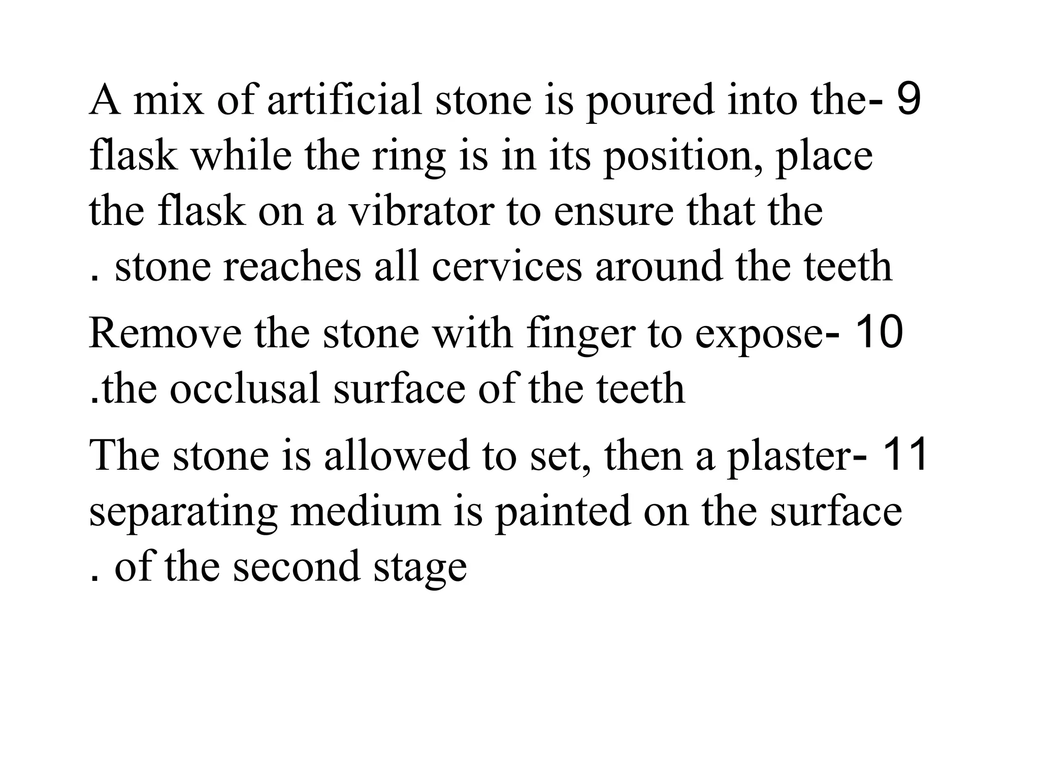 9-A mix of artificial stone is poured into the
flask while the ring is in its position, place
the flask on a vibrator to ensure that the
stone reaches all cervices around the teeth.
10-Remove the stone with finger to expose
the occlusal surface of the teeth.
11-The stone is allowed to set, then a plaster
separating medium is painted on the surface
of the second stage.
 