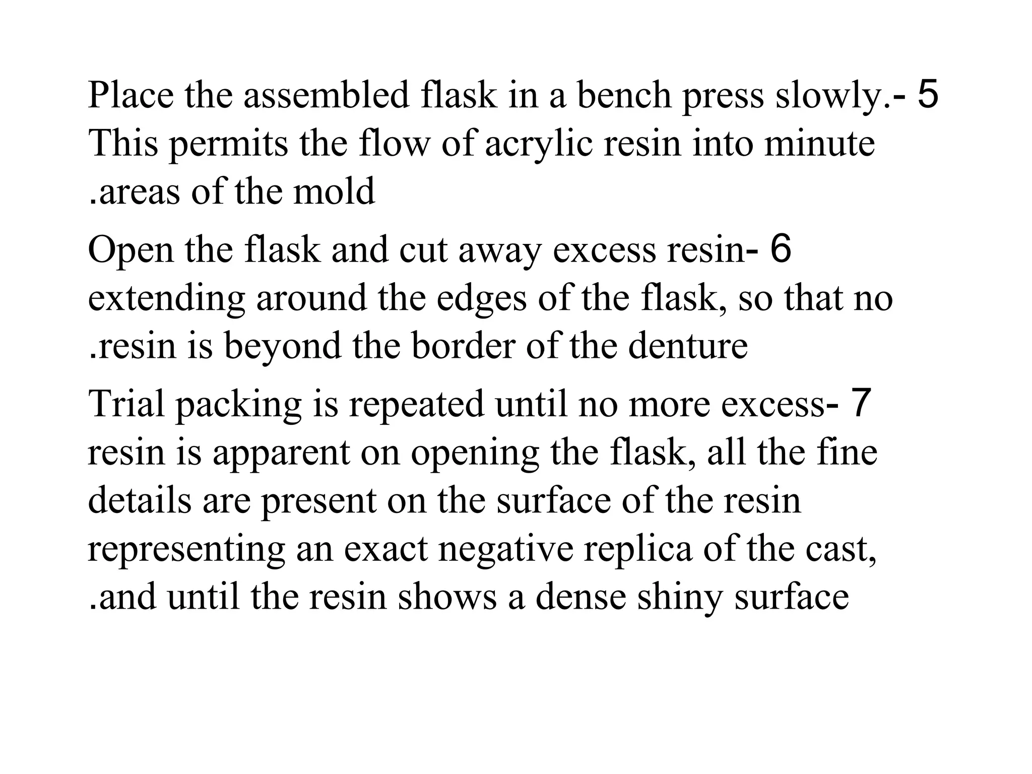 5-Place the assembled flask in a bench press slowly.
This permits the flow of acrylic resin into minute
areas of the mold.
6-Open the flask and cut away excess resin
extending around the edges of the flask, so that no
resin is beyond the border of the denture.
7-Trial packing is repeated until no more excess
resin is apparent on opening the flask, all the fine
details are present on the surface of the resin
representing an exact negative replica of the cast,
and until the resin shows a dense shiny surface.
 