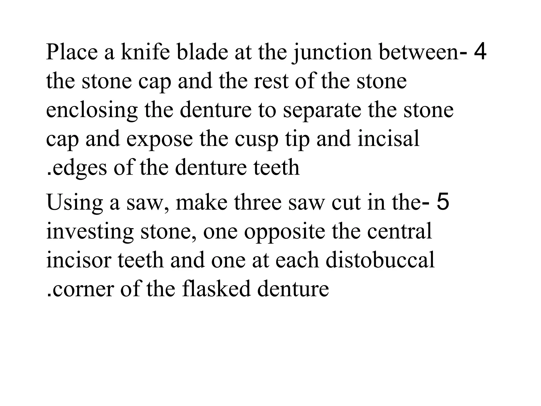4-Place a knife blade at the junction between
the stone cap and the rest of the stone
enclosing the denture to separate the stone
cap and expose the cusp tip and incisal
edges of the denture teeth.
5-Using a saw, make three saw cut in the
investing stone, one opposite the central
incisor teeth and one at each distobuccal
corner of the flasked denture.
 