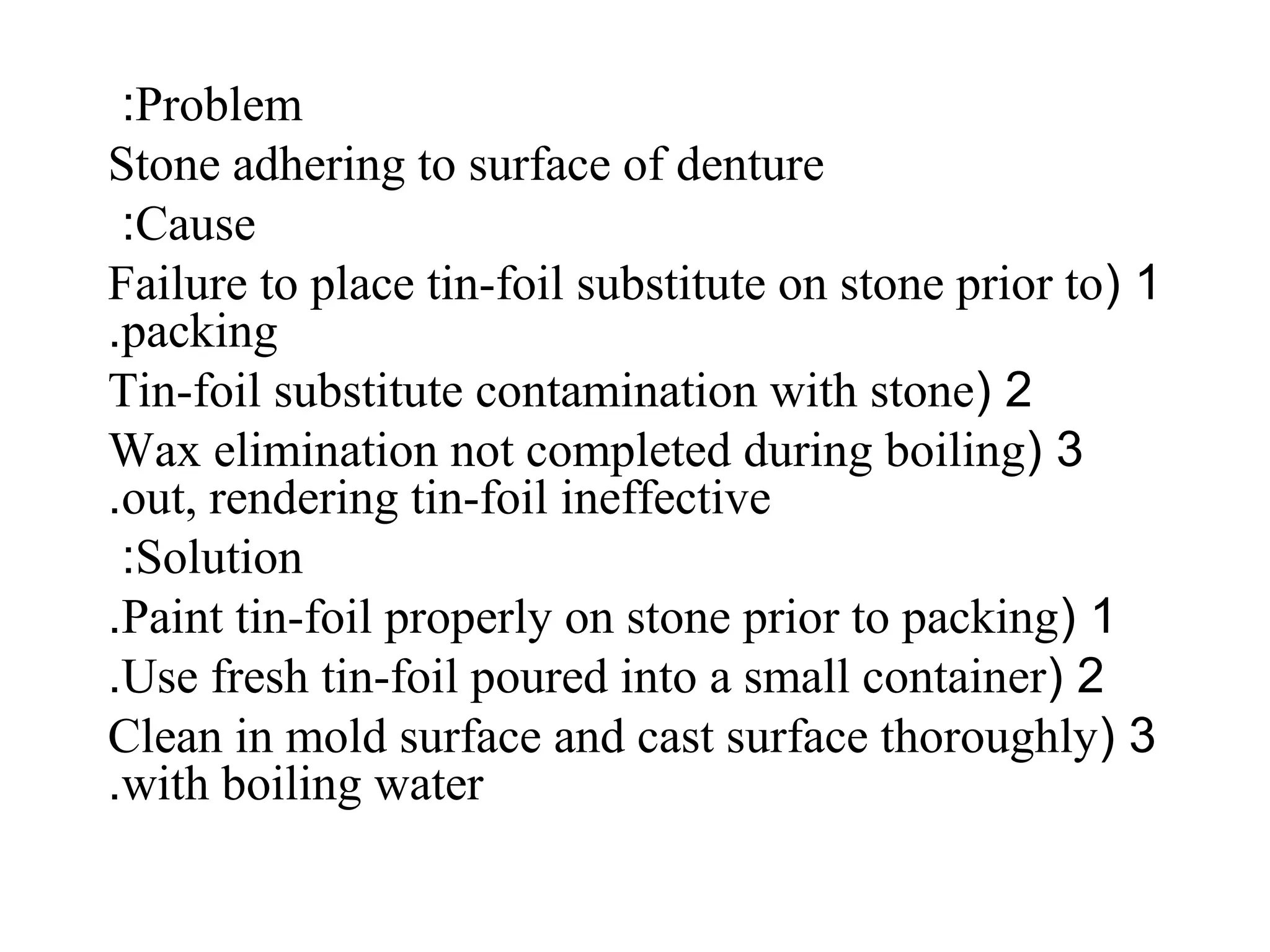 Problem:
Stone adhering to surface of denture
Cause:
1(Failure to place tin-foil substitute on stone prior to
packing.
2(Tin-foil substitute contamination with stone
3(Wax elimination not completed during boiling
out, rendering tin-foil ineffective.
Solution:
1(Paint tin-foil properly on stone prior to packing.
2(Use fresh tin-foil poured into a small container.
3(Clean in mold surface and cast surface thoroughly
with boiling water.
 