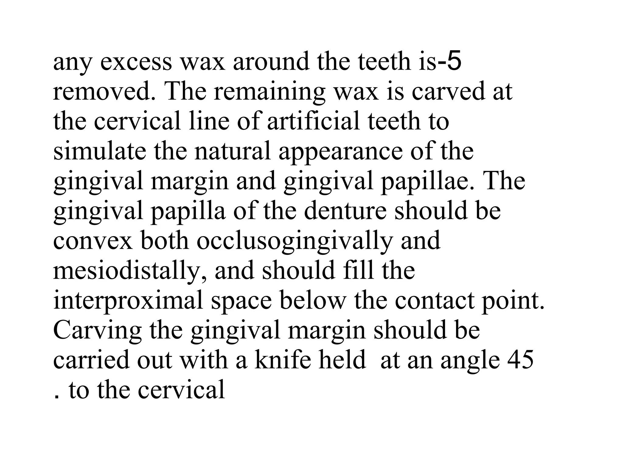 5-any excess wax around the teeth is
removed. The remaining wax is carved at
the cervical line of artificial teeth to
simulate the natural appearance of the
gingival margin and gingival papillae. The
gingival papilla of the denture should be
convex both occlusogingivally and
mesiodistally, and should fill the
interproximal space below the contact point.
Carving the gingival margin should be
carried out with a knife held at an angle 45
to the cervical.
 