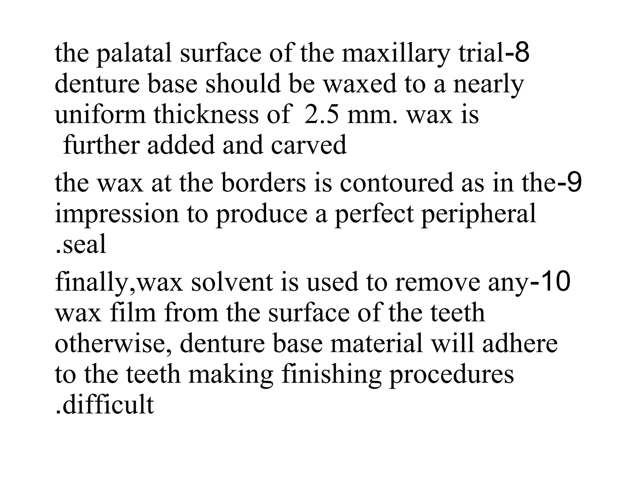 8-the palatal surface of the maxillary trial
denture base should be waxed to a nearly
uniform thickness of 2.5 mm. wax is
further added and carved
9-the wax at the borders is contoured as in the
impression to produce a perfect peripheral
seal.
10-finally,wax solvent is used to remove any
wax film from the surface of the teeth
otherwise, denture base material will adhere
to the teeth making finishing procedures
difficult.
 