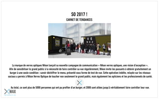 SO 2017 !
CARNET DE TENDANCES
La marque de verres optiques Nikon a lancé sa nouvelle campagne de communication « Nikon verres optiques, une vision d’exception ».
Afin de sensibiliser le grand public à la nécessité de faire contrôler sa vue régulièrement, Nikon a invité les passants à obtenir gratuitement un
burger à une seule condition : savoir déchiffrer le menu, présenté sous forme de test de vue. Cette opération inédite, relayée sur les réseaux
sociaux a permis à Nikon Verres Optiques de toucher non seulement le grand public, mais également les opticiens et les professionnels de santé.
Au total, ce sont plus de 5000 personnes qui ont pu profiter d’un burger, et 2000 sont allées jusqu’à véritablement faire contrôler leur vue.
 