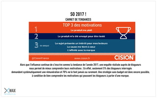 SO 2017 !
CARNET DE TENDANCES
Alors que l’influence continue de s’inscrire comme la tendance de l’année 2017, une enquête réalisée auprès de blogueurs
nous permet de mieux comprendre leurs motivations : En effet, seulement 5% des blogueurs interrogés
demandent systématiquement une rémunération et 70% ne le font jamais ou rarement. Une stratégie sans budget est donc encore possible,
à condition de bien comprendre les motivations qui poussent les blogueurs à parler d’une marque.
 