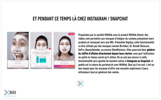 ET PENDANT CE TEMPS LÀ CHEZ INSTAGRAM / SNAPCHAT
Propulsées par la société MikMak sous le produit MikMak Attach, des
vidéos vont permettre aux marques d’intégrer du contenu présentant leurs
produits et renvoyant vers une URL. Présentée au Digiday, cette
fonctionnalité va être utilisée par des marques comme Birchbox, Dr. Brandt
Skincare, GoPro, Beautyblender, ou encore SheaMoisture. Elles pourront
donc générer du chiffre d’affaires directement depuis leurs stories, sans
que l’utilisateur ne quitte le réseau social qu’il utilise. On se sait pas
encore si cette fonctionnalité sera ajoutée de manière native à Instagram
ou Snapchat, ni quelle est la nature du partenariat avec MikMak. Quoi qu’il
en soit, c’est un bon moyen pour les marques d’offrir une nouvelle
expérience à leurs utilisateurs tout en générant des ventes.
 