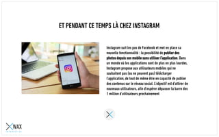 ET PENDANT CE TEMPS LÀ CHEZ INSTAGRAM
Instagram suit les pas de Facebook et met en place sa
nouvelle fonctionnalité : la possibilité de publier des
photos depuis son mobile sans utiliser l’application. Dans
un monde où les applications sont de plus en plus lourdes,
Instagram propose aux utilisateurs mobiles qui ne
souhaitent pas (ou ne peuvent pas) télécharger
l’application, de tout de même être en capacité de publier
des contenus sur le réseau social. L’objectif est d’attirer de
nouveaux utilisateurs, afin d’espérer dépasser la barre des
1 million d’utilisateurs prochainement
 