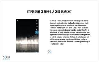 ET PENDANT CE TEMPS LÀ CHEZ SNAPCHAT
Ce mois-ci c’est le plein de nouveautés chez Snapchat : il sera
désormais possible de créer des boucles vidéos comme avec
l’outil Boomerang d’Instagram en enregistrant une vidéo comme
d’habitude et en cliquant sur l’icône ‘Loop’ à droite de l’écran.
Il sera aussi possible de dessiner avec des emojis ! Il suffira de
sélectionner un emoji et de tracer ce que vous voulez avec, plus
la peine de sélectionner chaque émoji un par un. Arrive aussi
Magic Eraser, un outil de retouche qui permet d’effacer. En
sélectionnant cet outil, la gomme ne va pas grossièrement
détourer et effacer l’objet voulu, elle va l’effacer et combler
l’écart en gardant ce qu’il y avait derrière l’objet .
 