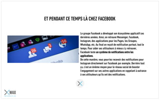 ET PENDANT CE TEMPS LÀ CHEZ FACEBOOK
Le groupe Facebook a développé son écosystème applicatif ces
dernières années. Ainsi, on retrouve Messenger, Facebook,
Instagram, des applications pour les Pages, les Groupes,
WhatsApp, etc. Au final on reçoit des notifications partout, tout le
temps. Pour aider ses utilisateurs à mieux s’y retrouver,
Facebook teste un système de notifications entre les
applications.
De cette manière, vous pourriez recevoir des notifications pour
Instagram directement sur Facebook par exemple. Derrière tout
ça, c’est un énième moyen pour le réseau social de booster
l’engagement sur ses autres applications en rappelant à outrance
à ses utilisateurs qu’ils ont des notifications.
 