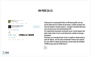 ON POSE ÇA LÀ
S’adressant à la communauté Twitter, le CM Samsung USA, suivi par
tout de même plus de 5 millions de personnes, a publié une photo sous
forme de question, incitant les gens à « partager la première photo que
vous avez prise avec votre Samsung Galaxy S8 » .
Si la majorité des internautes se prennent au jeu, il existe toujours des
petits malins pour troller. C’est le cas de Edward qui a publié un
message… provoquant.
Samsung a eu le courage de jouer le jeu et a publié un simple emoji en
guise de réponse… On vous laisse comprendre l’humour de la répartie
par vous-même. La réponse de Samsung a tout de même été retweetée
18 000 fois pour plus de 29 000 favoris !
 