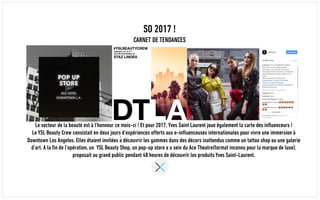 SO 2017 !
CARNET DE TENDANCES
Le secteur de la beauté est à l’honneur ce mois-ci ! Et pour 2017, Yves Saint Laurent joue également la carte des influenceurs !
Le YSL Beauty Crew consistait en deux jours d’expériences offerts aux e-influenceuses internationales pour vivre une immersion à
Downtown Los Angeles. Elles étaient invitées à découvrir les gammes dans des décors inattendus comme un tattoo shop ou une galerie
d’art. A la fin de l’opération, un YSL Beauty Shop, un pop-up store a u sein du Ace Theatre(format inconnu pour la marque de luxe),
proposait au grand public pendant 48 heures de découvrir les produits Yves Saint-Laurent.
 