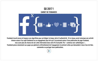 SO 2017 !
CARNET DE TENDANCES
Facebook travail encore et toujours son algorithme pour privilégier le temps réel et l’authenticité : Si le réseau social remarque une activité
intense autour d’un sujet (tendance) ou un engagement plus fort qu’à l’accoutumé autour d’une publication de page Facebook,
vous aurez plus de chance de voir cette information dans votre fil d’actualité. Par « contenus non-authentiques »,
Facebook pense notamment aux pages qui génèrent artificiellement de l’engagement et prévient celles qui demandent à leurs fans de liker,
commenter ou partager leurs publications.
 