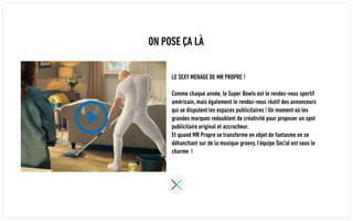 ON POSE ÇA LÀ
LE SEXY MENAGE DE MR PROPRE !
Comme chaque année, le Super Bowls est le rendez-vous sportif
américain, mais également le rendez-vous réatif des annonceurs
qui se disputent les espaces publicitaires ! Un moment où les
grandes marques redoublent de créativité pour proposer un spot
publicitaire original et accrocheur.
Et quand MR Propre se transforme en objet de fantasme en se
déhanchant sur de la musique groovy, l’équipe Soc!al est sous le
charme !
 