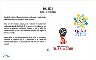 SO 2017 !
CARNET DE TENDANCES
Facebook, Twitter et Snapchat seraient prêt à acquérir les droits de
de diffusion des trois prochaines Coupe du Monde.
Pour ces trois réseaux sociaux, c’est l’occasion de toucher une
audience de plus de 3 milliards de personnes si l’on se base sur les
chiffres de la dernière compétition qui avait eu lieu au Brésil. La
Coupe du Monde de la FIFA est l’évènement sportif le plus regardé à
travers le monde.
L’association de trois gros acteurs du social media et notamment
Facebook et Snapchat qui se « bousculent » en terme de
fonctionnalités depuis un an maintenant est donc une affaire à
suivre !
 
