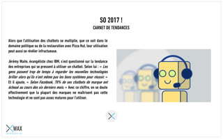 SO 2017 !
CARNET DE TENDANCES
Alors que l’utilisation des chatbots se multiplie, que ce soit dans le
domaine politique ou de la restauration avec Pizza Hut, leur utilisation
peut aussi se révéler infructueuse.
Jérémy Waite, évangéliste chez IBM, s’est questionné sur la tendance
des entreprises qui se pressent à utiliser un chatbot. Selon lui : « Les
gens passent trop de temps à regarder les nouvelles technologies
briller alors qu’ils n’ont même pas les bons systèmes pour réussir. »
Et il ajoute, « Selon Facebook, 70% de ses chatbots de marque ont
échoué au cours des six derniers mois. » Avec ce chiffre, on se doute
effectivement que la plupart des marques ne maîtrisent pas cette
technologie et ne sont pas assez matures pour l’utiliser.
 