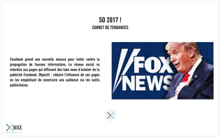SO 2017 !
CARNET DE TENDANCES
Facebook prend une nouvelle mesure pour lutter contre la
propagation de fausses informations. Le réseau social va
interdire aux pages qui diffusent des fake news d’acheter de la
publicité Facebook. Objectif : réduire l’influence de ces pages
en les empêchant de construire une audience via les outils
publicitaires.
 
