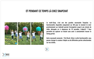 ET PENDANT CE TEMPS LÀ CHEZ SNAPCHAT
Le multi-Snap, c’est une des grandes nouveautés Snapchat. La
fonctionnalité, disponible uniquement sur iOS pour le moment (à venir
prochainement sur Android) permet d’enregistrer jusqu’à une minute de
vidéo, découpée en 6 séquences de 10 secondes. L’objectif ? Vous
permettre de capturer un instant sans avoir à constamment trouver le
timing parfait.
Autre nouveauté annoncée : Tint-Brush. Grâce à cette fonctionnalité, vous
pouvez changer la couleur d’objets ou de différentes parties sélectionnées
sur vos clichés.
 