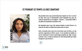 ET PENDANT CE TEMPS LÀ CHEZ SNAPCHAT
Une première mise à jour permet désormais d’ajouter un lien à un envoi
de Snap. Alors que la fonctionnalité n’était disponible que pour les
contenus sponsorisés ou la catégorie « Discover », l’association d’URL à
une photo est maintenant accessible à tous.
Une deuxième mise à jour, elle, permet d’ajouter un fond d’écran à un
Snap afin de mettre un élément du premier plan en valeur.
Enfin, la dernière mise à jour est en lien direct avec les filtres, car elle
concerne l’apparition de filtres vocaux ! Il est possible de modifier sa
voix en choisissant l’un des 4 personnages proposés par l’App. À savoir,
le chaton, l’ours, le robot et l’homme vert. Une fonctionnalité que même
Instagram n’a pas (encore !).
 