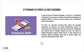 ET PENDANT CE TEMPS LÀ CHEZ FACEBOOK
La page d'accueil de Facebook Messenger va s'enrichir : les différentes
conversations en cours avec vos contacts seront bientôt accompagnées de
publicités ciblées. Le format, en test ces derniers mois, est désormais
ouvert à l'international.
En France, les annonceurs pouvaient déjà envoyer des messages
sponsorisés aux personnes qui avaient précédemment entamé une
conversation avec la marque par le biais des annonces Clic To Messenger
(une publicité dans le newsfeed Facebook qui ouvre une fenêtre de
dialogue Messenger lorsqu'on clique dessus). Ce type d'annonce est
désormais étendu à Messenger, tandis que ce nouveau support sera
proposé via Ads Manager et Power Editor.
 