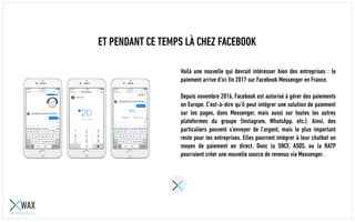 ET PENDANT CE TEMPS LÀ CHEZ FACEBOOK
Voilà une nouvelle qui devrait intéresser bien des entreprises : le
paiement arrive d’ici fin 2017 sur Facebook Messenger en France.
Depuis novembre 2016, Facebook est autorisé à gérer des paiements
en Europe. C’est-à-dire qu’il peut intégrer une solution de paiement
sur les pages, dans Messenger, mais aussi sur toutes les autres
plateformes du groupe (Instagram, WhatsApp, etc.). Ainsi, des
particuliers peuvent s’envoyer de l’argent, mais le plus important
reste pour les entreprises. Elles pourront intégrer à leur chatbot un
moyen de paiement en direct. Donc la SNCF, ASOS, ou la RATP
pourraient créer une nouvelle source de revenus via Messenger.
 