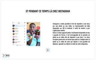 ET PENDANT CE TEMPS LÀ CHEZ INSTAGRAM
Instagram a rendu possible le fait de répondre à une story
par une photo ou une vidéo. La fonctionnalité est déjà
disponible sur iOS et Android, il suffit de mettre à jour
l’application mobile.
Grâce à l’icône appareil photo, fraichement disponible en bas
à gauche de l’écran, il est envisageable de se prendre en
photo ou en vidéo afin de répondre à une story ! La story
d’origine prend ainsi un format plus petit et s’intègre dans la
photo ou la vidéo de celui qui répond. Il est possible de
déplacer, agrandir ou réduire la taille de cette intégration.
 