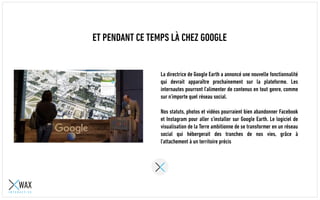 ET PENDANT CE TEMPS LÀ CHEZ GOOGLE
La directrice de Google Earth a annoncé une nouvelle fonctionnalité
qui devrait apparaître prochainement sur la plateforme. Les
internautes pourront l'alimenter de contenus en tout genre, comme
sur n'importe quel réseau social.
Nos statuts, photos et vidéos pourraient bien abandonner Facebook
et Instagram pour aller s'installer sur Google Earth. Le logiciel de
visualisation de la Terre ambitionne de se transformer en un réseau
social qui hébergerait des tranches de nos vies, grâce à
l'attachement à un territoire précis
 