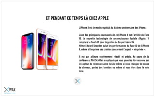ET PENDANT CE TEMPS LÀ CHEZ APPLE
L’iPhone X est le modèle spécial du dixième anniversaire des iPhone.
L’une des principales nouveautés de cet iPhone X est l’arrivée du Face
ID, la nouvelle technologie de reconnaissance faciale d’Apple. Il
remplace le Touch ID pour la gestion de l’aspect sécurité.
Même Edward Snowden salut les performances du Face ID de l’iPhone
X, même s’il exprime ses craintes concernant l’aspect « vie privée ».
Il est par ailleurs extrêmement réactif et précis. Au cours de la
conférence, Phil Schiller a expliqué que vous pourriez être reconnu par
le capteur de reconnaissance faciale même si vous changiez de coupe
de cheveux, portez des lunettes ou même si vous êtes dans le noir
total.
 
