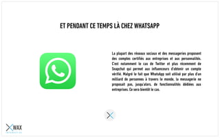 ET PENDANT CE TEMPS LÀ CHEZ WHATSAPP
La plupart des réseaux sociaux et des messageries proposent
des comptes certifiés aux entreprises et aux personnalités.
C’est notamment le cas de Twitter et plus récemment de
Snapchat qui permet aux influenceurs d’obtenir un compte
vérifié. Malgré le fait que WhatsApp soit utilisé par plus d’un
milliard de personnes à travers le monde, la messagerie ne
proposait pas, jusqu’alors, de fonctionnalités dédiées aux
entreprises. Ce sera bientôt le cas.
 
