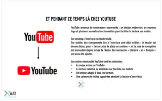 ET PENDANT CE TEMPS LÀ CHEZ YOUTUBE
YouTube annonce de nombreuses nouveautés : un design modernisé, un nouveau
logo et plusieurs nouvelles fonctionnalités pour faciliter la lecture sur mobile.
Sur desktop, l’interface est modernisée.
Sur mobile, des changements liés à l’interface sont déjà visibles : le header est
devenu blanc, pour « laisser plus de place au contenu », et la zone de navigation
est accessible depuis le bas de l’écran. Des raccourcis « Librairie » et « Compte »
ont aussi été ajoutés.
Les autres nouveautés YouTube sont les suivantes :
• Le swipe arrive sur YouTube
• La lecture ralentie ou accélérée sur YouTube sur mobile
• Un lecteur adapté à tous les formats
• Une colonne de vidéos suggérées pendant la lecture d’une vidéo.
 