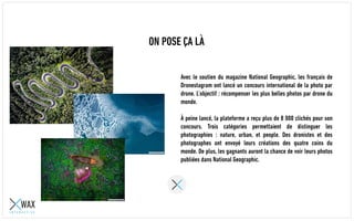 ON POSE ÇA LÀ
Avec le soutien du magazine National Geographic, les français de
Dronestagram ont lancé un concours international de la photo par
drone. L’objectif : récompenser les plus belles photos par drone du
monde.
À peine lancé, la plateforme a reçu plus de 8 000 clichés pour son
concours. Trois catégories permettaient de distinguer les
photographies : nature, urban, et people. Des dronistes et des
photographes ont envoyé leurs créations des quatre coins du
monde. De plus, les gagnants auront la chance de voir leurs photos
publiées dans National Geographic.
 