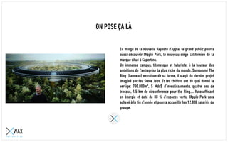 ON POSE ÇA LÀ
En marge de la nouvelle Keynote d’Apple, le grand public pourra
aussi découvrir l'Apple Park, le nouveau siège californien de la
marque situé à Cupertino.
Un immense campus, titanesque et futuriste, à la hauteur des
ambitions de l’entreprise la plus riche du monde. Surnommé The
Ring (l’anneau) en raison de sa forme, il s’agit du dernier projet
imaginé par feu Steve Jobs. Et les chiffres ont de quoi donné le
vertige: 700.000m², 5 Mds$ d’investissements, quatre ans de
travaux, 1,5 km de circonférence pour the Ring…. Autosuffisant
en énergie et doté de 80 % d’espaces verts, l’Apple Park sera
achevé à la fin d’année et pourra accueillir les 12.000 salariés du
groupe.
 