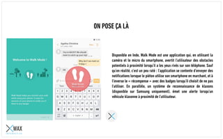 ON POSE ÇA LÀ
Disponible en Inde, Walk Mode est une application qui, en utilisant la
caméra et le micro du smartphone, avertit l’utilisateur des obstacles
potentiels à proximité lorsqu’il a les yeux rivés sur son téléphone. Sauf
qu’en réalité, c’est un peu raté : l’application se contente d’envoyer des
notifications lorsque le piéton utilise son smartphone en marchant, et à
l’inverse le « récompense » avec des badges lorsqu’il choisit de ne pas
l’utiliser. En parallèle, un système de reconnaissance de klaxons
(disponible sur Samsung uniquement), émet une alerte lorsqu’un
véhicule klaxonne à proximité de l’utilisateur.
 